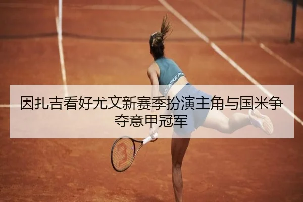 因扎吉看好尤文新赛季扮演主角与国米争夺意甲冠军 | BOYUSPORTS